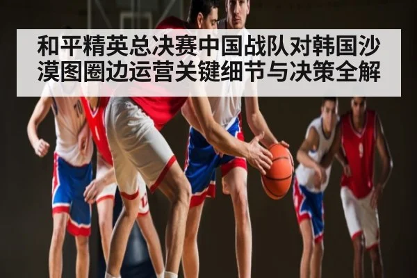 和平精英总决赛中国战队对韩国沙漠图圈边运营关键细节与决策全解 - dafa888